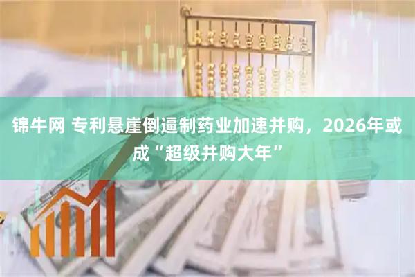 锦牛网 专利悬崖倒逼制药业加速并购，2026年或成“超级并购大年”