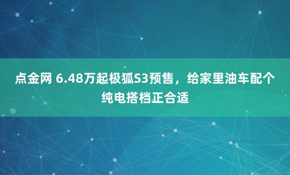 点金网 6.48万起极狐S3预售，给家里油车配个纯电搭档正合适